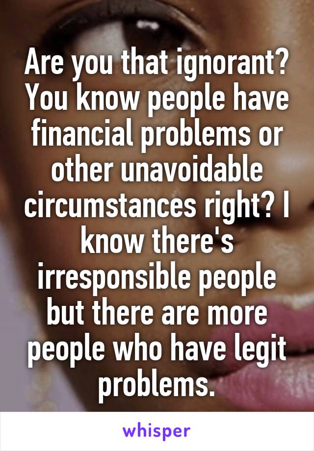 Are you that ignorant? You know people have financial problems or other unavoidable circumstances right? I know there's irresponsible people but there are more people who have legit problems.