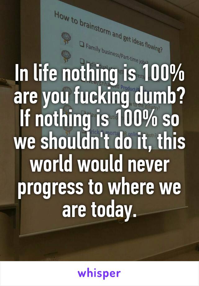 In life nothing is 100% are you fucking dumb? If nothing is 100% so we shouldn't do it, this world would never progress to where we are today.