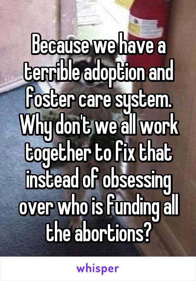 Because we have a terrible adoption and foster care system. Why don't we all work together to fix that instead of obsessing over who is funding all the abortions?