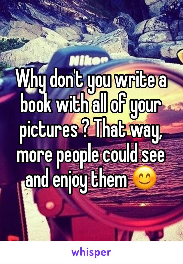 Why don't you write a book with all of your pictures ? That way, more people could see and enjoy them 😊