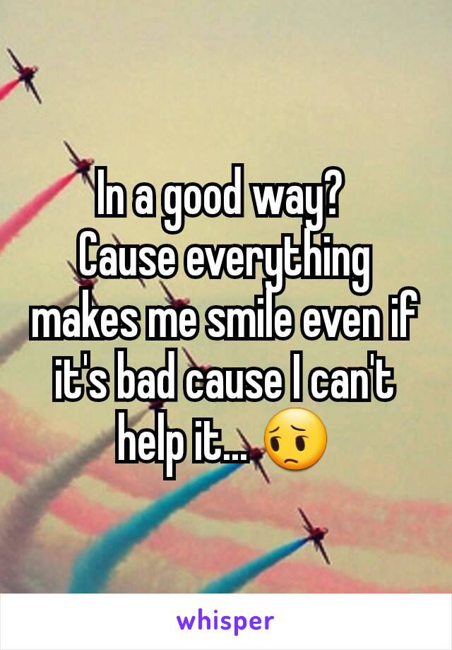 In a good way? 
Cause everything makes me smile even if it's bad cause I can't help it... 😔