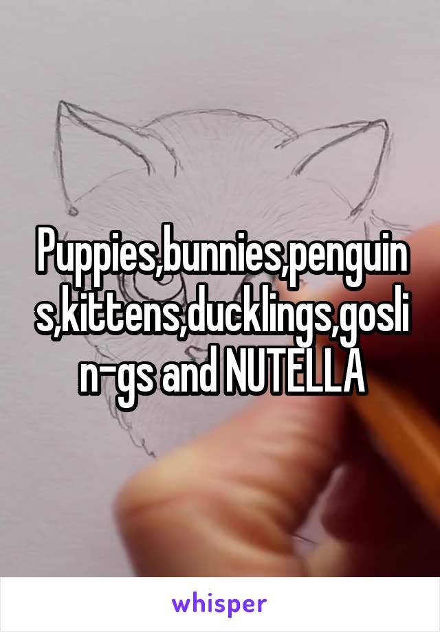 Puppies,bunnies,penguins,kittens,ducklings,goslin-gs and NUTELLA