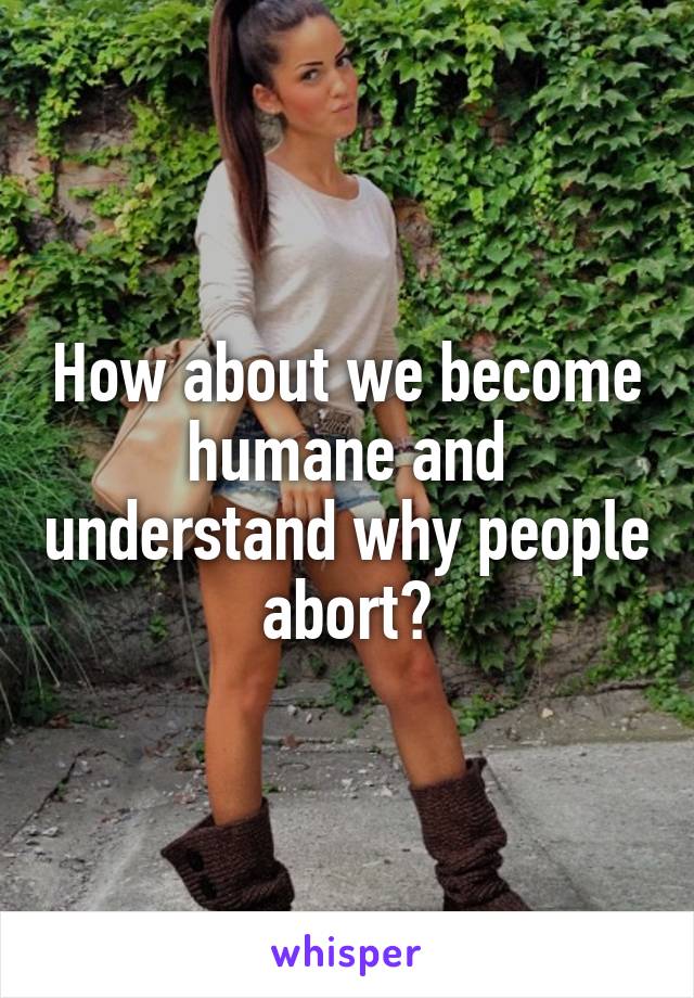 How about we become humane and understand why people abort?