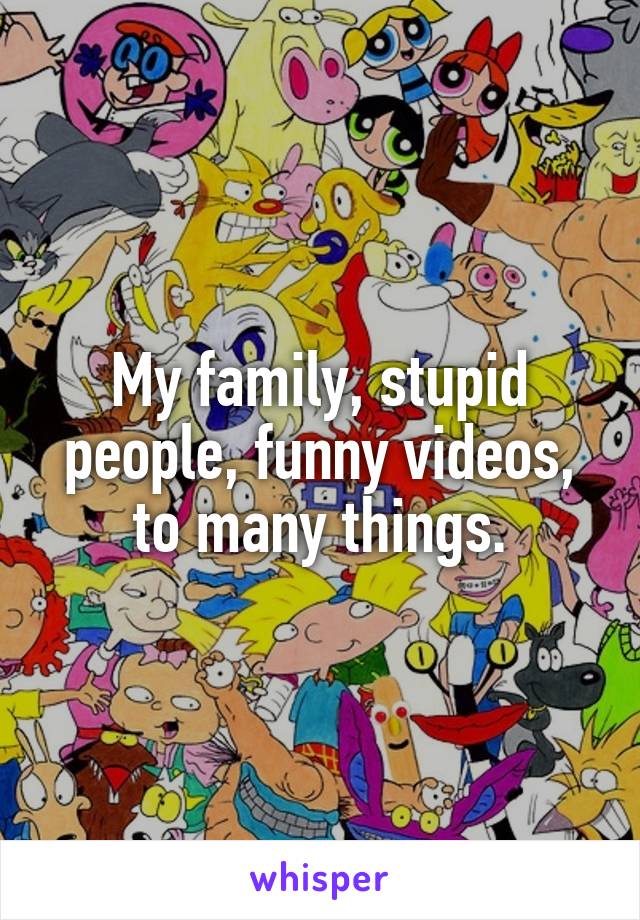 My family, stupid people, funny videos, to many things.