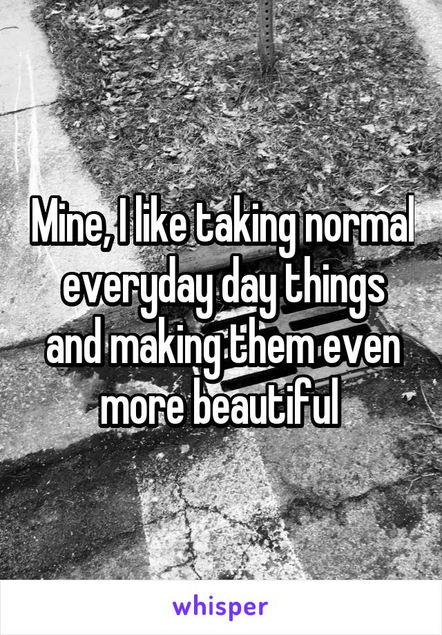 Mine, I like taking normal everyday day things and making them even more beautiful 