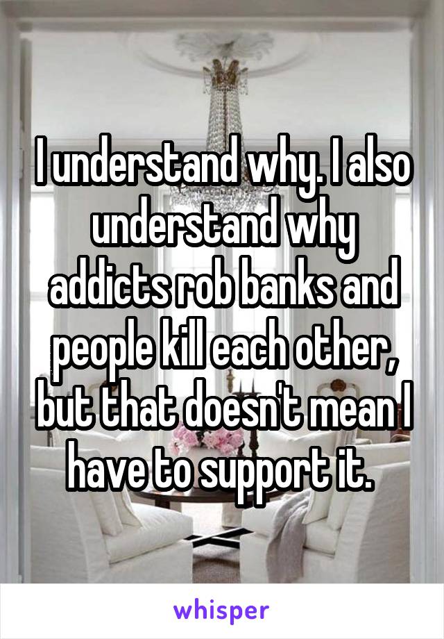 I understand why. I also understand why addicts rob banks and people kill each other, but that doesn't mean I have to support it. 