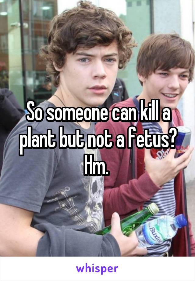 So someone can kill a plant but not a fetus? Hm. 