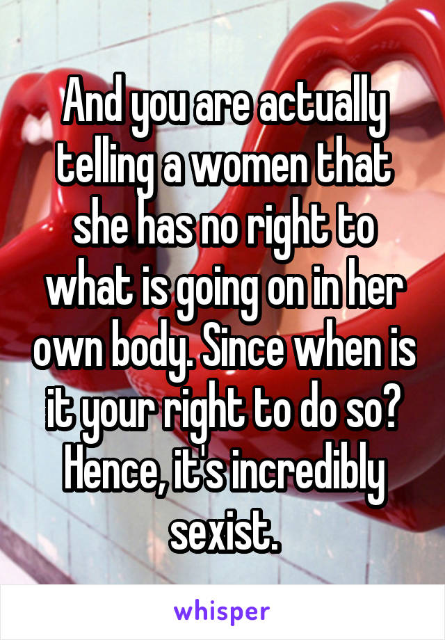 And you are actually telling a women that she has no right to what is going on in her own body. Since when is it your right to do so? Hence, it's incredibly sexist.