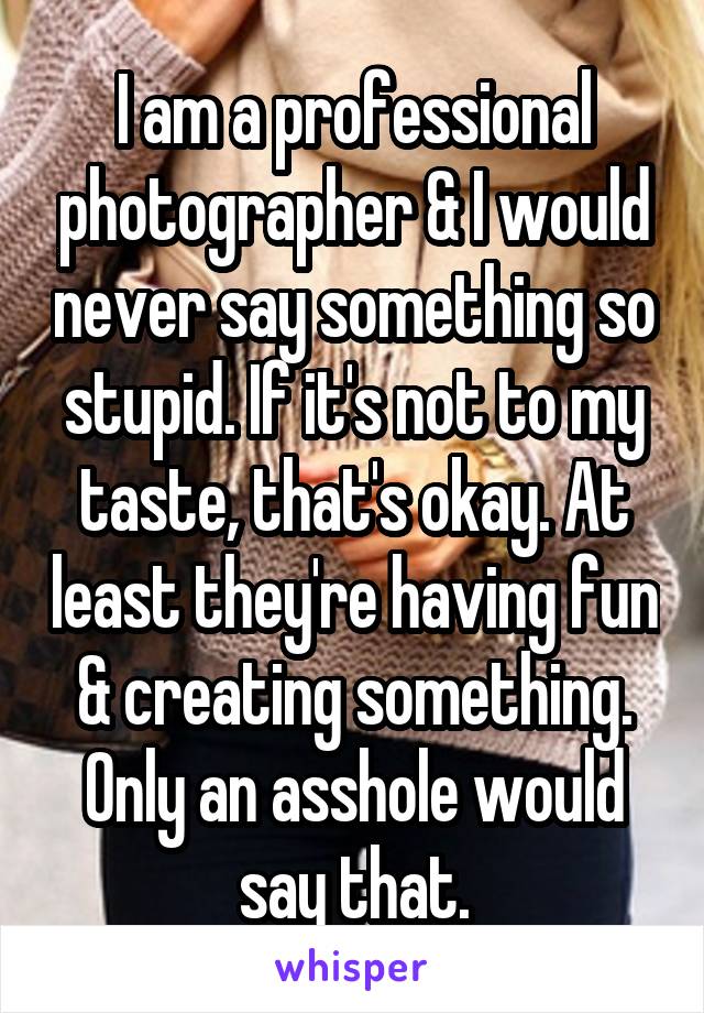 I am a professional photographer & I would never say something so stupid. If it's not to my taste, that's okay. At least they're having fun & creating something. Only an asshole would say that.