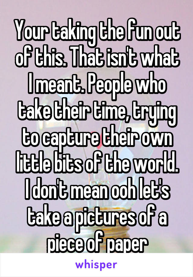 Your taking the fun out of this. That isn't what I meant. People who take their time, trying to capture their own little bits of the world. I don't mean ooh let's take a pictures of a piece of paper