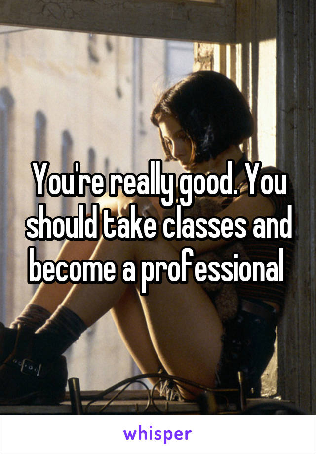 You're really good. You should take classes and become a professional 