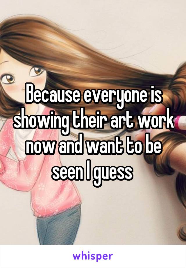 Because everyone is showing their art work now and want to be seen I guess 