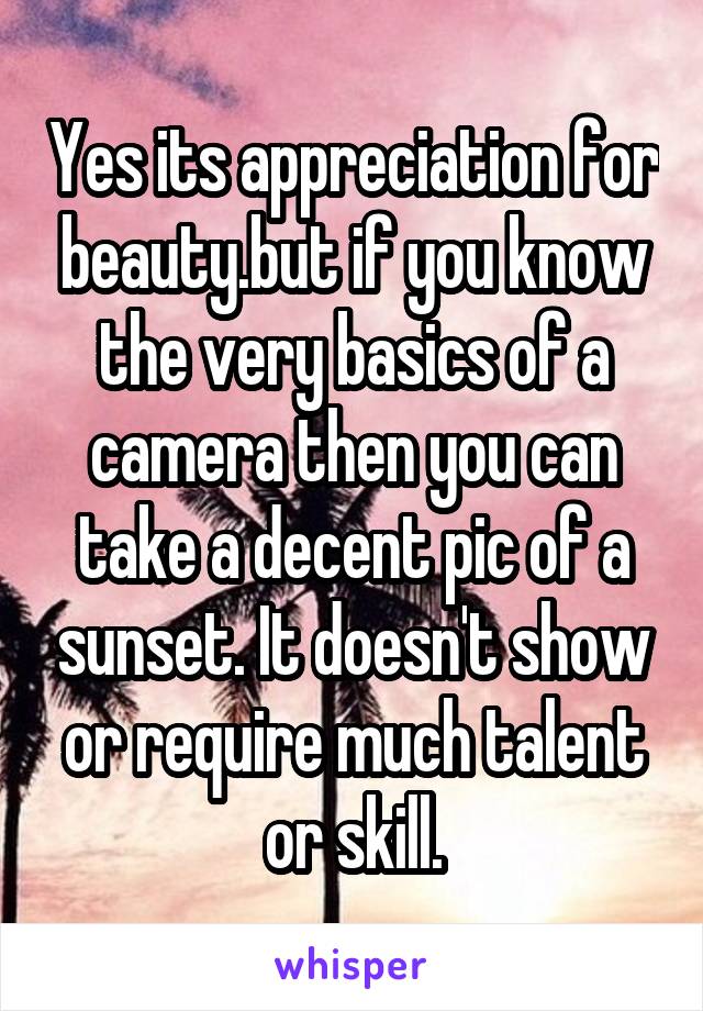 Yes its appreciation for beauty.but if you know the very basics of a camera then you can take a decent pic of a sunset. It doesn't show or require much talent or skill.