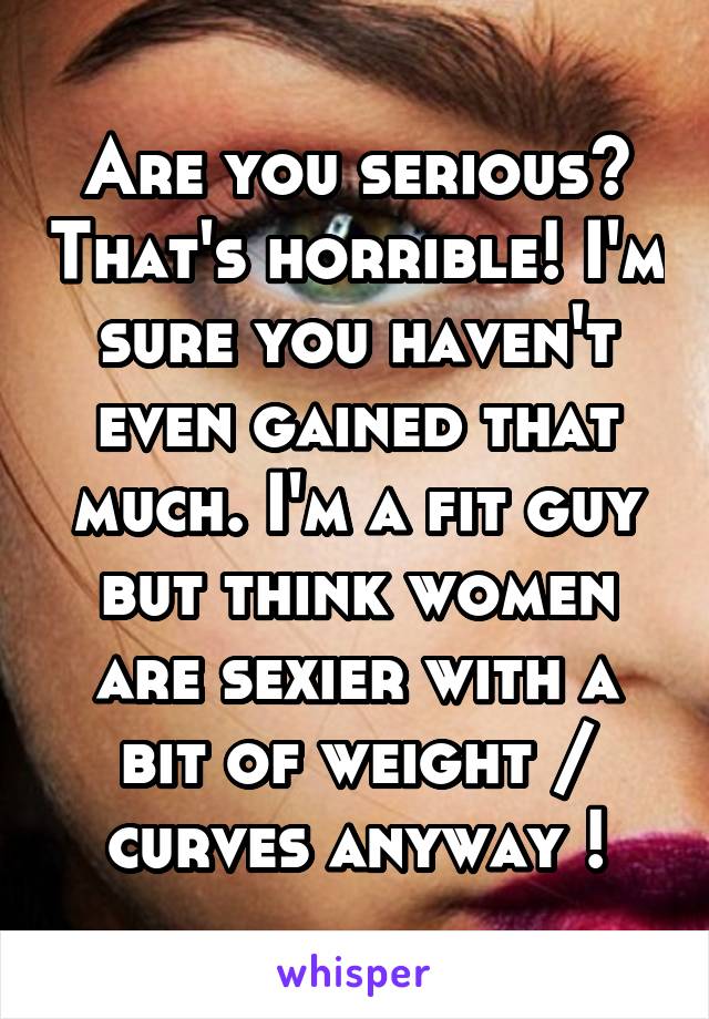 Are you serious? That's horrible! I'm sure you haven't even gained that much. I'm a fit guy but think women are sexier with a bit of weight / curves anyway !