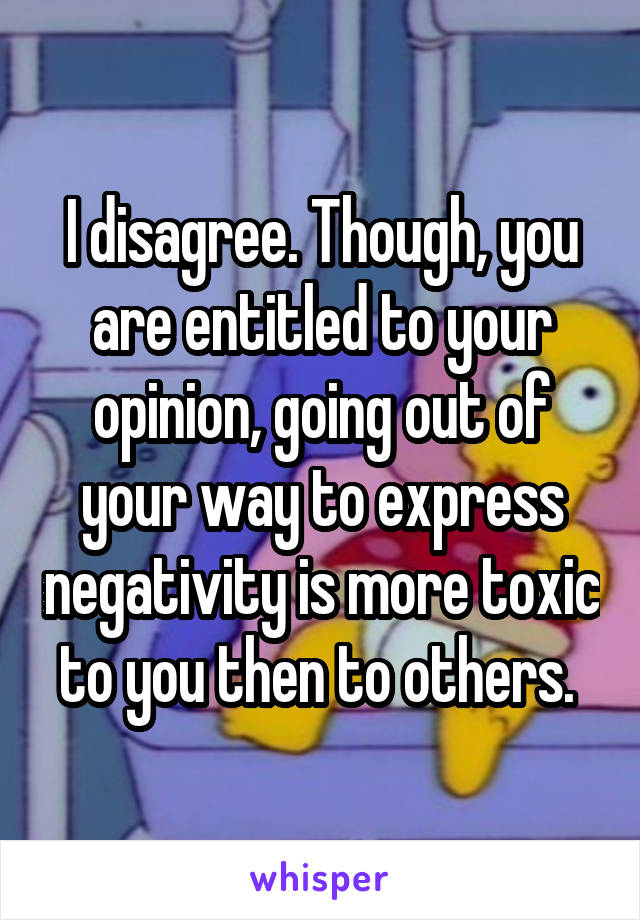 I disagree. Though, you are entitled to your opinion, going out of your way to express negativity is more toxic to you then to others. 