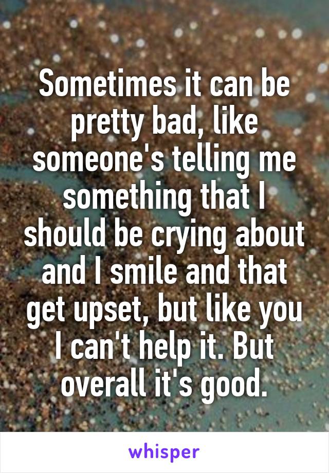 Sometimes it can be pretty bad, like someone's telling me something that I should be crying about and I smile and that get upset, but like you I can't help it. But overall it's good.