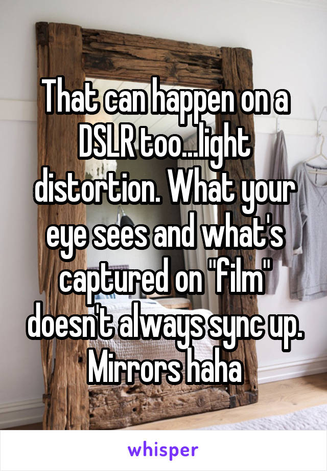 That can happen on a DSLR too...light distortion. What your eye sees and what's captured on "film" doesn't always sync up. Mirrors haha