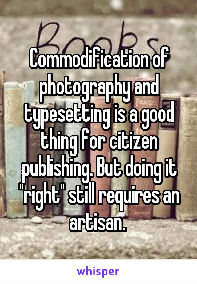 Commodification of photography and typesetting is a good thing for citizen publishing. But doing it "right" still requires an artisan. 