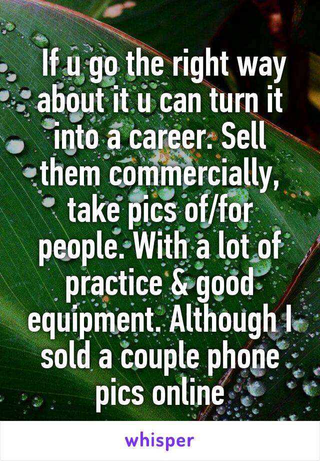  If u go the right way about it u can turn it into a career. Sell them commercially, take pics of/for people. With a lot of practice & good equipment. Although I sold a couple phone pics online