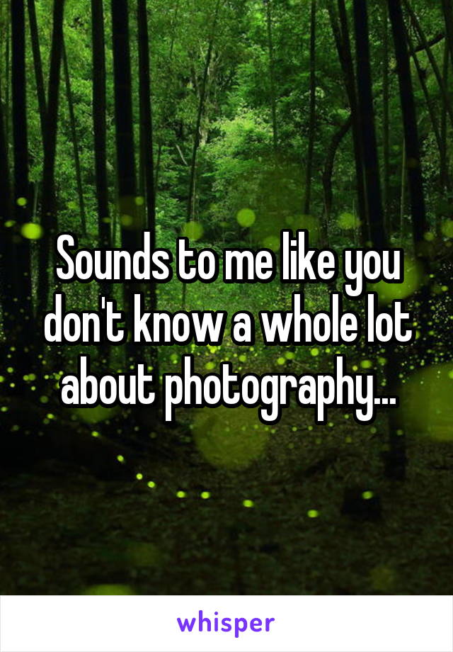 Sounds to me like you don't know a whole lot about photography...