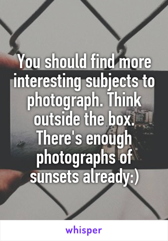 You should find more interesting subjects to photograph. Think outside the box. There's enough photographs of sunsets already:)