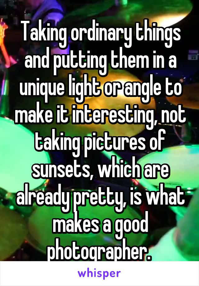 Taking ordinary things and putting them in a unique light or angle to make it interesting, not taking pictures of sunsets, which are already pretty, is what makes a good photographer. 