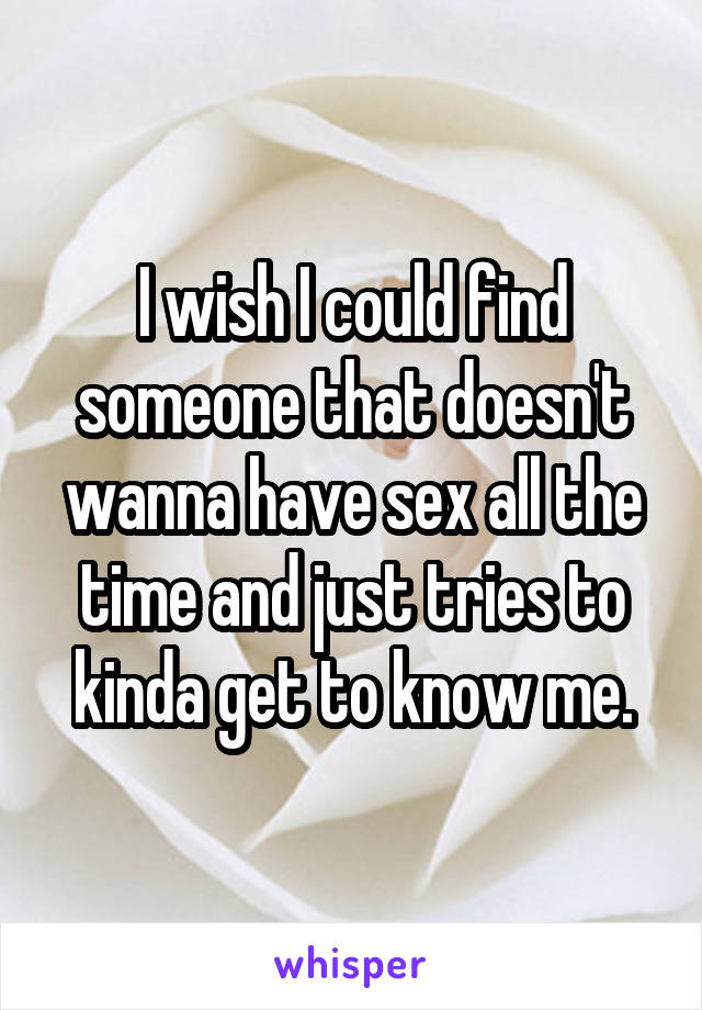 I wish I could find someone that doesn't wanna have sex all the time and just tries to kinda get to know me.
