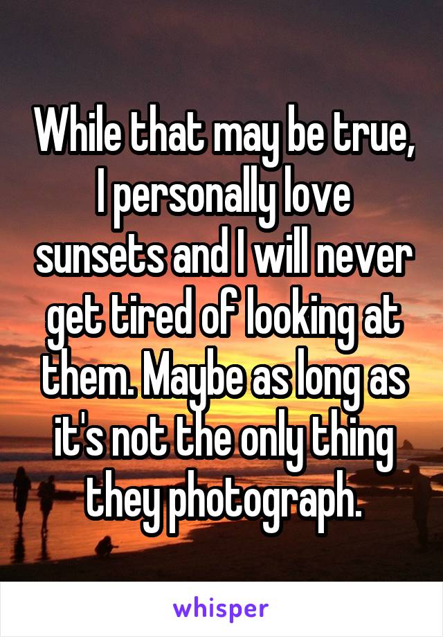 While that may be true, I personally love sunsets and I will never get tired of looking at them. Maybe as long as it's not the only thing they photograph.