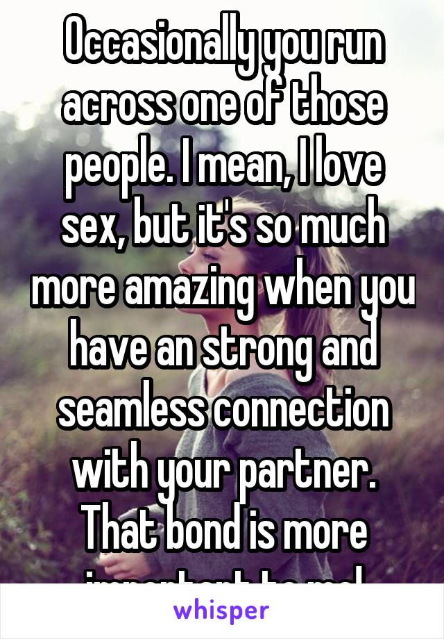 Occasionally you run across one of those people. I mean, I love sex, but it's so much more amazing when you have an strong and seamless connection with your partner. That bond is more important to me!
