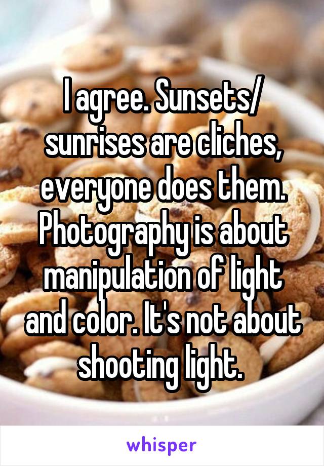 I agree. Sunsets/ sunrises are cliches, everyone does them. Photography is about manipulation of light and color. It's not about shooting light. 