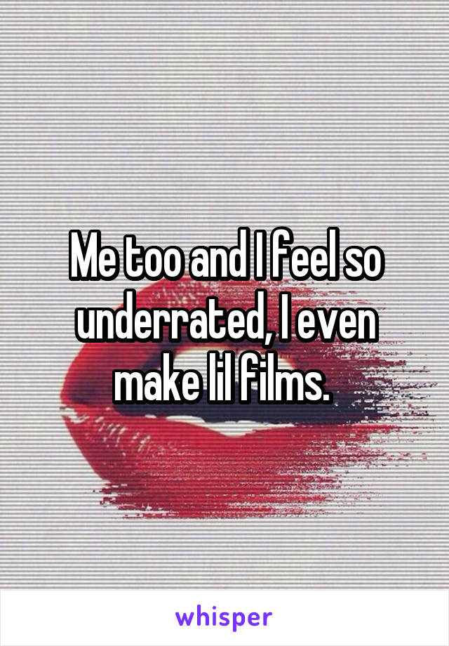 Me too and I feel so underrated, I even make lil films. 