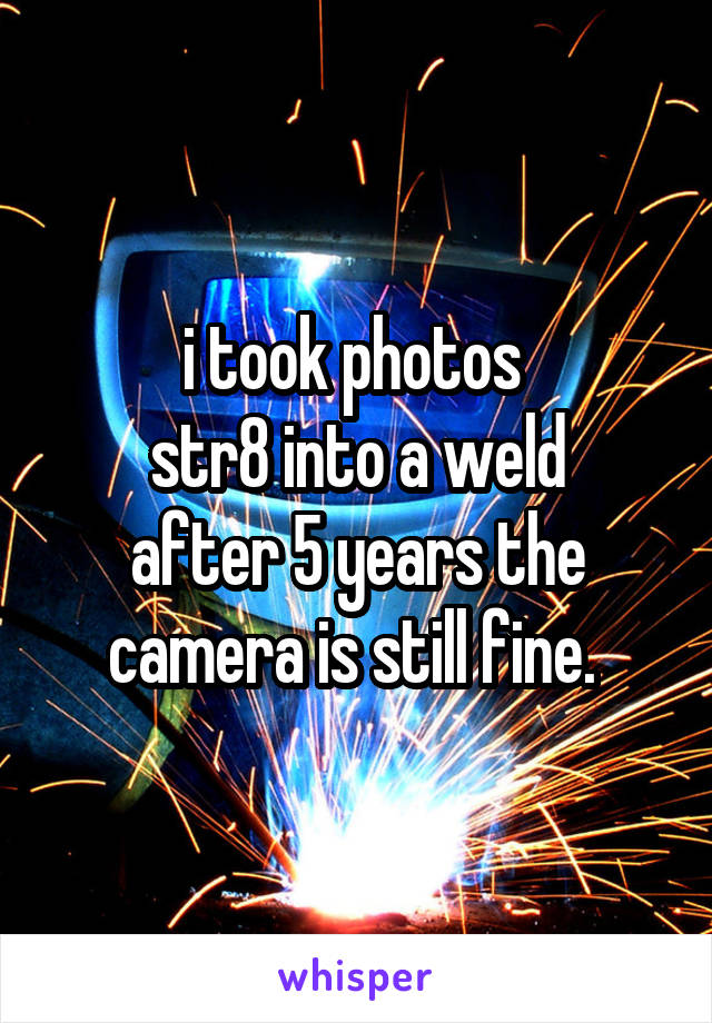 i took photos 
str8 into a weld
after 5 years the camera is still fine. 