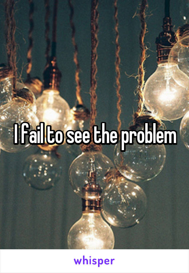 I fail to see the problem