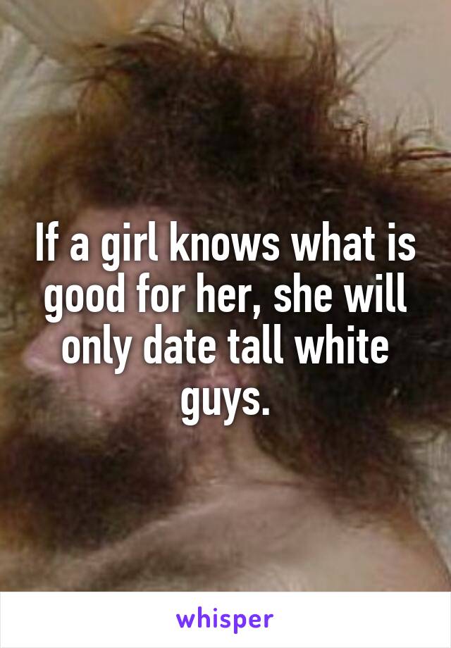 If a girl knows what is good for her, she will only date tall white guys.