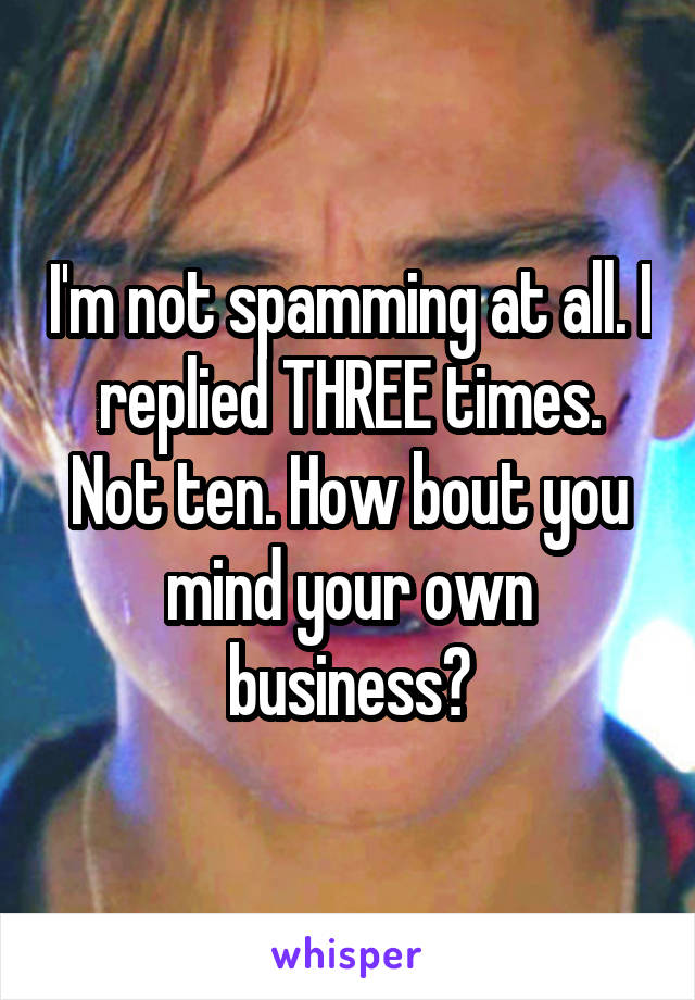 I'm not spamming at all. I replied THREE times. Not ten. How bout you mind your own business?