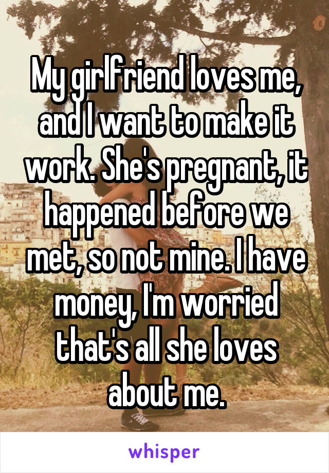 My girlfriend loves me, and I want to make it work. She's pregnant, it happened before we met, so not mine. I have money, I'm worried that's all she loves about me.