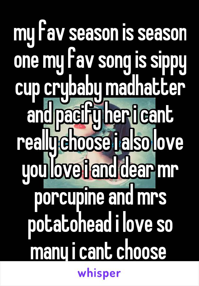 my fav season is season one my fav song is sippy cup crybaby madhatter and pacify her i cant really choose i also love you love i and dear mr porcupine and mrs potatohead i love so many i cant choose 