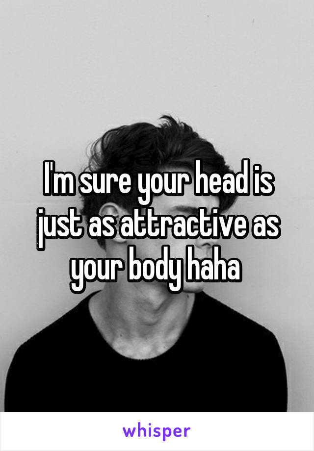I'm sure your head is just as attractive as your body haha 