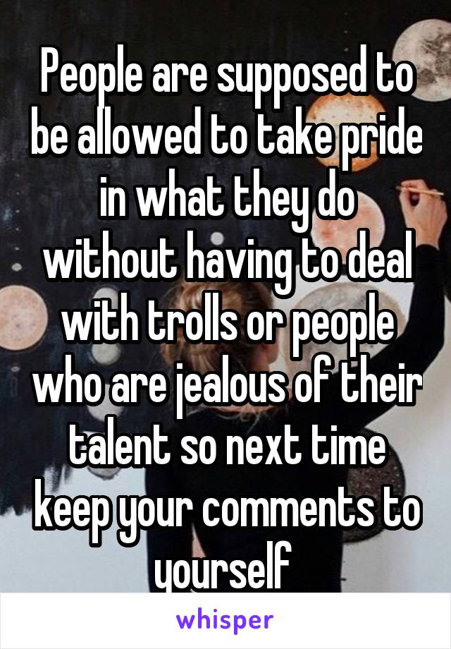 People are supposed to be allowed to take pride in what they do without having to deal with trolls or people who are jealous of their talent so next time keep your comments to yourself 