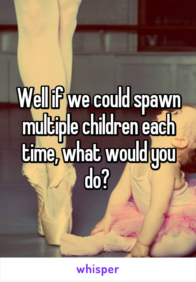 Well if we could spawn multiple children each time, what would you do? 