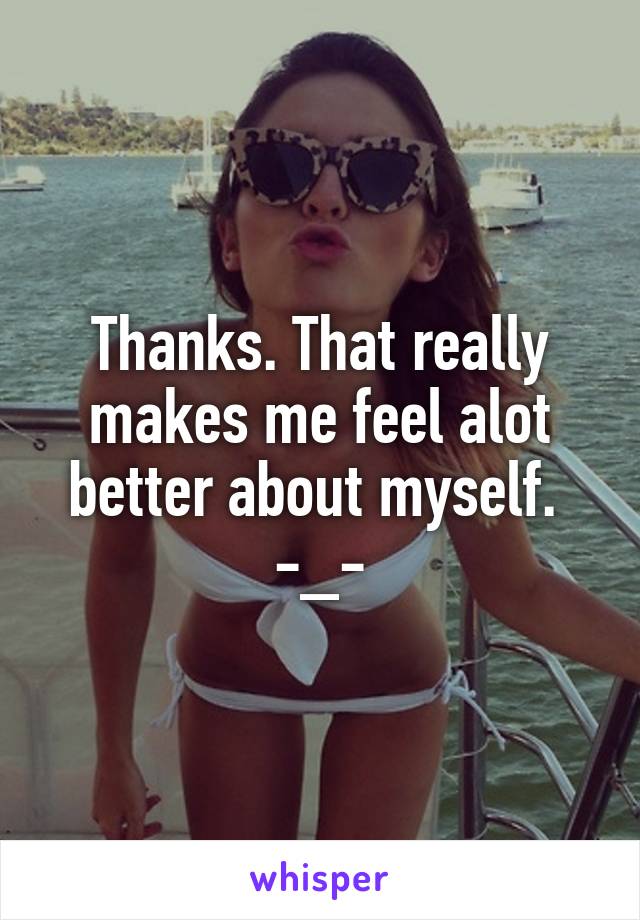 Thanks. That really makes me feel alot better about myself. 
-_-