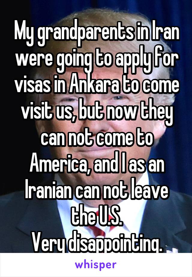 My grandparents in Iran were going to apply for visas in Ankara to come visit us, but now they can not come to America, and I as an Iranian can not leave the U.S.
Very disappointing.