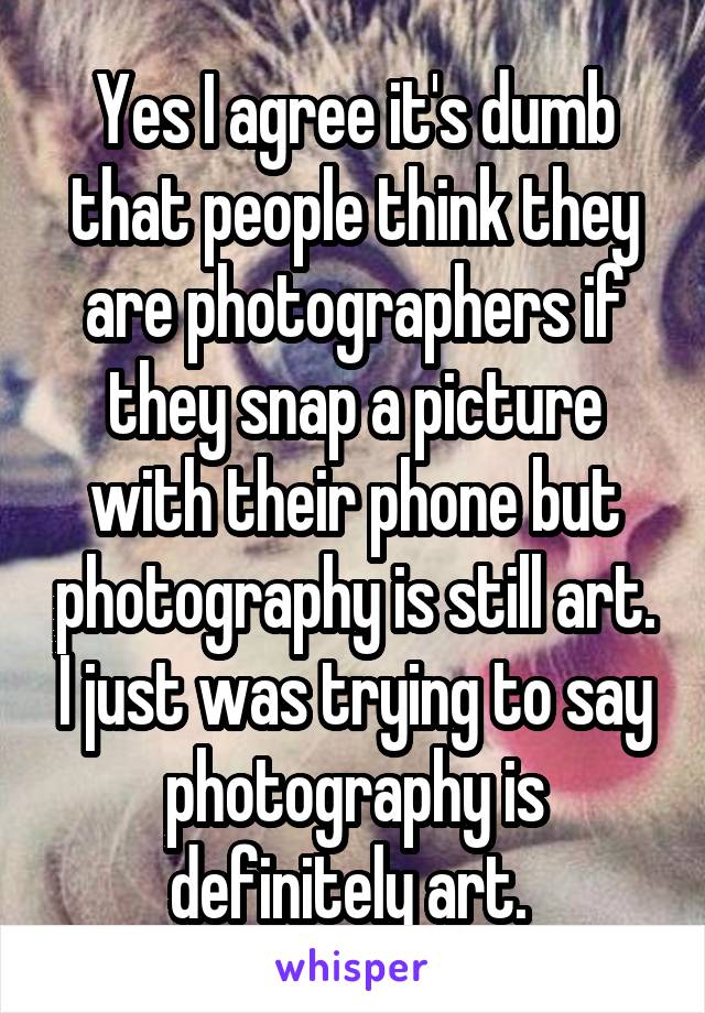 Yes I agree it's dumb that people think they are photographers if they snap a picture with their phone but photography is still art. I just was trying to say photography is definitely art. 