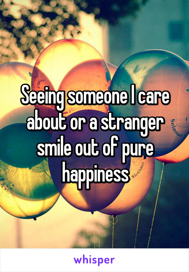 Seeing someone I care about or a stranger smile out of pure happiness
