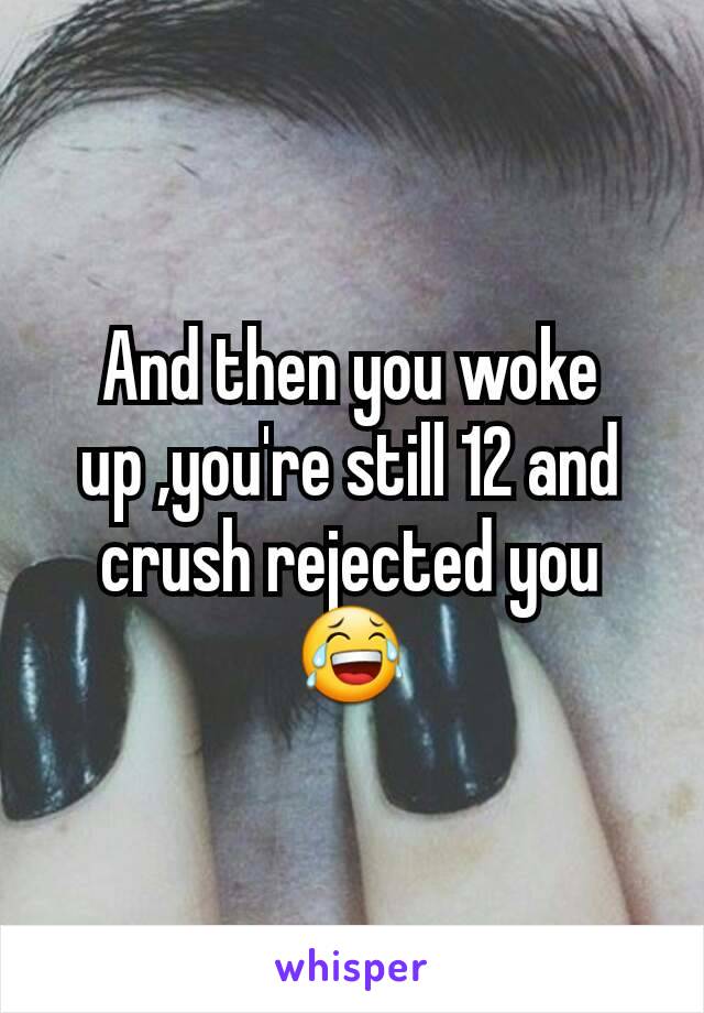 And then you woke up ,you're still 12 and crush rejected you 😂