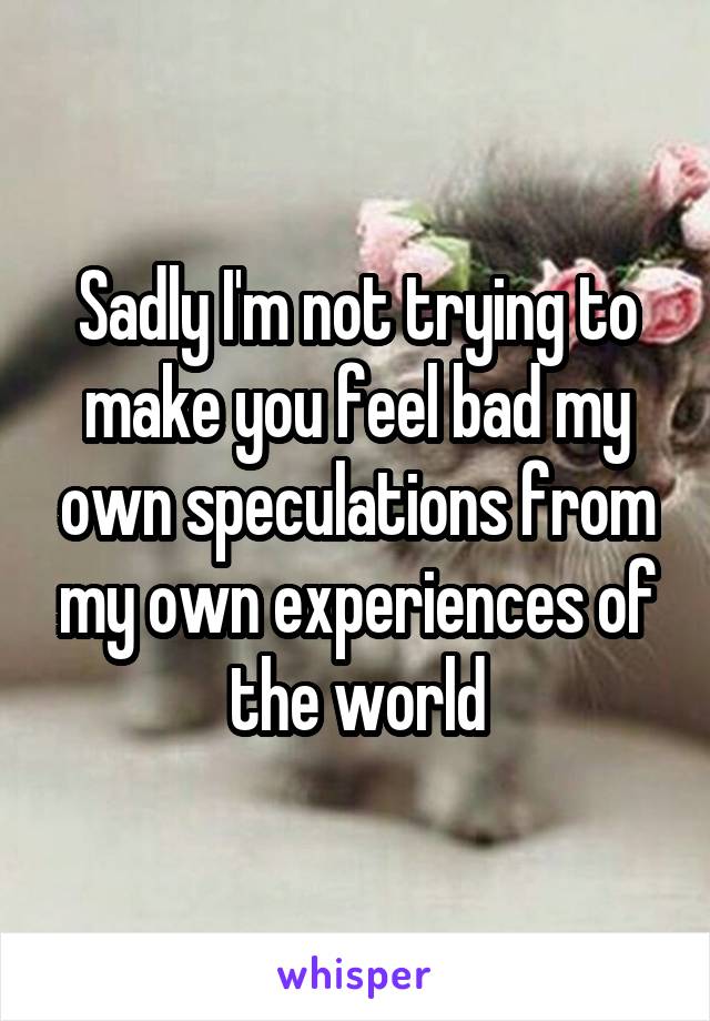 Sadly I'm not trying to make you feel bad my own speculations from my own experiences of the world