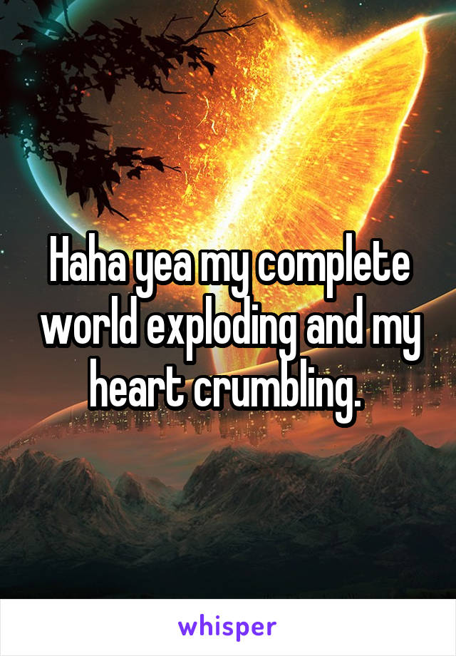 Haha yea my complete world exploding and my heart crumbling. 