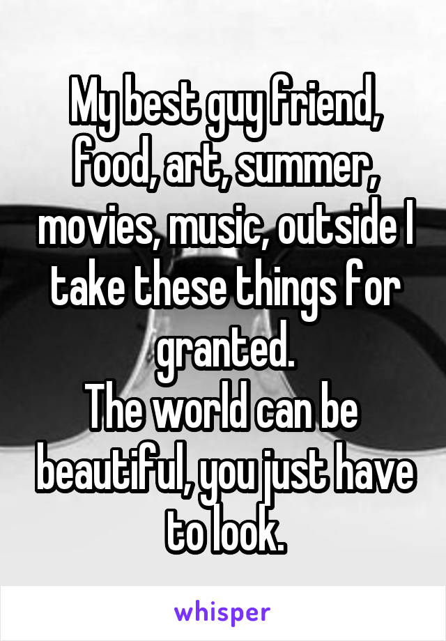 My best guy friend, food, art, summer, movies, music, outside I take these things for granted.
The world can be  beautiful, you just have to look.