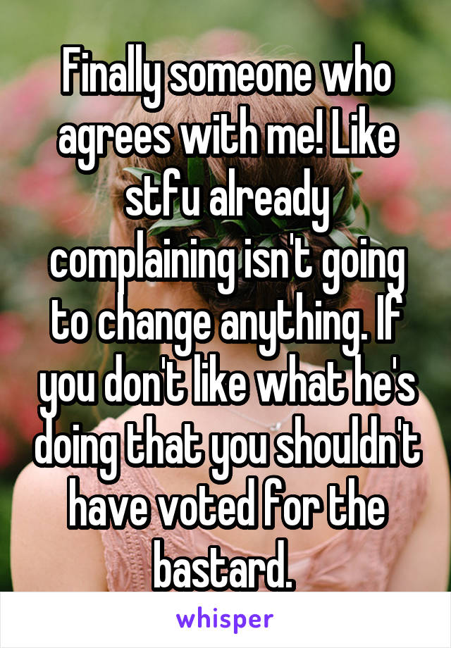 Finally someone who agrees with me! Like stfu already complaining isn't going to change anything. If you don't like what he's doing that you shouldn't have voted for the bastard. 