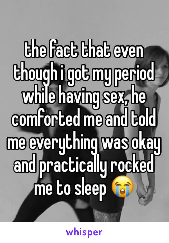 the fact that even though i got my period while having sex, he comforted me and told me everything was okay and practically rocked me to sleep 😭